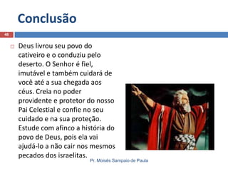 Conclusão
46



Deus livrou seu povo do
cativeiro e o conduziu pelo
deserto. O Senhor é fiel,
imutável e também cuidará de
você até a sua chegada aos
céus. Creia no poder
providente e protetor do nosso
Pai Celestial e confie no seu
cuidado e na sua proteção.
Estude com afinco a história do
povo de Deus, pois ela vai
ajudá-lo a não cair nos mesmos
pecados dos israelitas.

Pr. Moisés Sampaio de Paula

 