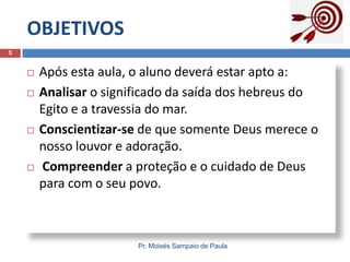 OBJETIVOS
5








Após esta aula, o aluno deverá estar apto a:
Analisar o significado da saída dos hebreus do
Egito e a travessia do mar.
Conscientizar-se de que somente Deus merece o
nosso louvor e adoração.
Compreender a proteção e o cuidado de Deus
para com o seu povo.

Pr. Moisés Sampaio de Paula

 