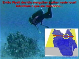 Então Wyatt decidiu mergulhar e olhar neste local!
Advinhem o que ele descobriu…

 