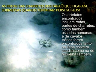 AS RODAS DAS CHARRETES DOS FARAÓ QUE FICARAM
SUBMERSAS QUANDO TENTARAM PERSEGUÍ-LOS!
Os artefatos
encontrados
incluem rodas,
partes de charretes,
como também
ossadas humanas
e de cavalos.
Vários foram
encontrados tanto
na linha costeira
saudita como na de
Nuweiba também.

 