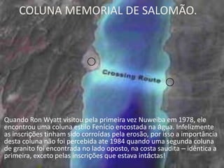 COLUNA MEMORIAL DE SALOMÃO.

Quando Ron Wyatt visitou pela primeira vez Nuweiba em 1978, ele
encontrou uma coluna estilo Fenício encostada na água. Infelizmente
as inscrições tinham sido corroídas pela erosão, por isso a importância
desta coluna não foi percebida ate 1984 quando uma segunda coluna
de granito foi encontrada no lado oposto, na costa saudita – idêntica a
primeira, exceto pelas inscrições que estava intáctas!

 