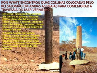 RON WYATT ENCONTROU DUAS COLUNAS COLOCADAS PELO
REI SALOMÃO EM AMBAS AS PRAIAS PARA COMEMORAR A
TRAVESSIA DO MAR VERMELHO!
Em letras Fenícias(hebreu arcáico),
ele contem as palavras: Mizraim
(Egito ); Solomão; Edom; morte;
Faraó; Moisés; e Yahweh, indicando
que o Rei Salomão pôs estas colunas
como um memorial pelo milagre da
travessia do mar.
A Arábia Saudita não admite
turistas, e talvez temem visitante
não autorizados, as autoridades
sauditas então removeram estas
colunas e colocaram uma bandeira
para assinalar o local onde elas
estavam.

 