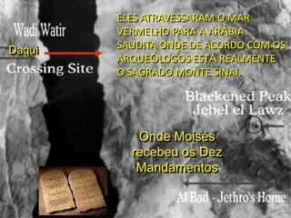 Daqui

ELES ATRAVESSARAM O MAR
VERMELHO PARA A ARÁBIA
SAUDITA ONDE DE ACORDO COM OS
ARQUEÓLOGOS ESTÁ REALMENTE
O SAGRADO MONTE SINAI.

Onde Moisés
recebeu os Dez
Mandamentos

 
