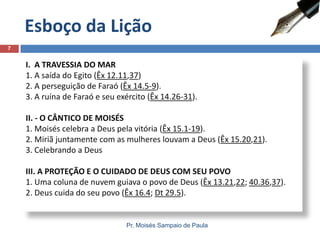 Esboço da Lição
7

I. A TRAVESSIA DO MAR
1. A saída do Egito (Êx 12.11,37)
2. A perseguição de Faraó (Êx 14.5-9).
3. A ruína de Faraó e seu exército (Êx 14.26-31).
II. - O CÂNTICO DE MOISÉS
1. Moisés celebra a Deus pela vitória (Êx 15.1-19).
2. Miriã juntamente com as mulheres louvam a Deus (Êx 15.20,21).
3. Celebrando a Deus
III. A PROTEÇÃO E O CUIDADO DE DEUS COM SEU POVO
1. Uma coluna de nuvem guiava o povo de Deus (Êx 13.21,22; 40.36,37).
2. Deus cuida do seu povo (Êx 16.4; Dt 29.5).

Pr. Moisés Sampaio de Paula

 