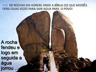 PAR DE ROCHAS EM HOREBE ONDE A BÍBLIA DIZ QUE MOISÉS
FERIU DUAS VEZES PARA SAIR AGUA PARA O POVO!

A rocha
fendeu e
logo em
seguida a
água
jorrou …

 
