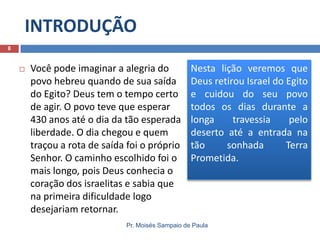 INTRODUÇÃO
8



Você pode imaginar a alegria do
povo hebreu quando de sua saída
do Egito? Deus tem o tempo certo
de agir. O povo teve que esperar
430 anos até o dia da tão esperada
liberdade. O dia chegou e quem
traçou a rota de saída foi o próprio
Senhor. O caminho escolhido foi o
mais longo, pois Deus conhecia o
coração dos israelitas e sabia que
na primeira dificuldade logo
desejariam retornar.

Nesta lição veremos que
Deus retirou Israel do Egito
e cuidou do seu povo
todos os dias durante a
longa
travessia
pelo
deserto até a entrada na
tão
sonhada
Terra
Prometida.

Pr. Moisés Sampaio de Paula

 