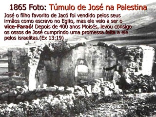 1865 Foto:  Túmulo de José na Palestina José o filho favorito de Jacó foi vendido pelos seus irmãos como escravo no Egito, mas ele veio a ser o  vice-Faraó ! Depois de 400 anos Moisés, levou consigo os ossos de José cumprindo uma promessa feita a ele pelos israelitas.(Ex 13:19) 