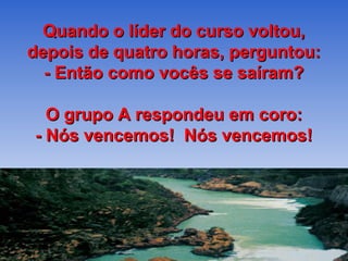 Quando o líder do curso voltou,
depois de quatro horas, perguntou:
  - Então como vocês se saíram?

  O grupo A respondeu em coro:
- Nós vencemos! Nós vencemos!
 