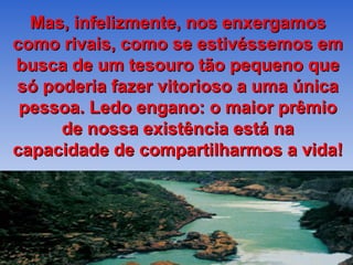 Mas, infelizmente, nos enxergamos
como rivais, como se estivéssemos em
busca de um tesouro tão pequeno que
só poderia fazer vitorioso a uma única
 pessoa. Ledo engano: o maior prêmio
     de nossa existência está na
capacidade de compartilharmos a vida!
 
