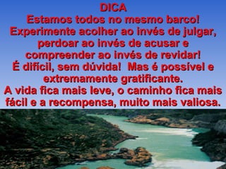 DICA
     Estamos todos no mesmo barco!
 Experimente acolher ao invés de julgar,
       perdoar ao invés de acusar e
    compreender ao invés de revidar!
  É difícil, sem dúvida! Mas é possível e
         extremamente gratificante.
A vida fica mais leve, o caminho fica mais
fácil e a recompensa, muito mais valiosa.
 