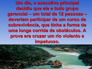 Um dia, o executivo principal
    decidiu que ele e todo grupo
gerencial – um total de 12 pessoas –
deveriam participar de um curso de
sobrevivência, que tinha a forma de
uma longa corrida de obstáculos. A
 prova era cruzar um rio violento e
             impetuoso.
 
