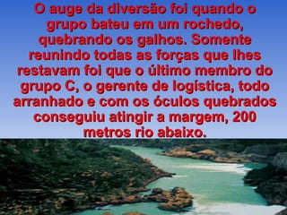 O auge da diversão foi quando o
      grupo bateu em um rochedo,
     quebrando os galhos. Somente
   reunindo todas as forças que lhes
 restavam foi que o último membro do
  grupo C, o gerente de logística, todo
arranhado e com os óculos quebrados
    conseguiu atingir a margem, 200
           metros rio abaixo.
 