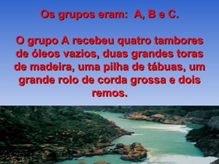 Os grupos eram: A, B e C.

O grupo A recebeu quatro tambores
de óleos vazios, duas grandes toras
de madeira, uma pilha de tábuas, um
 grande rolo de corda grossa e dois
               remos.
 