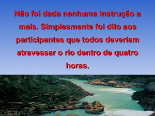 Não foi dada nenhuma instrução a
 mais. Simplesmente foi dito aos
participantes que todos deveriam
atravessar o rio dentro de quatro
             horas.
 