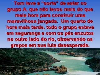 Tom teve a “sorte” de estar no
grupo A, que não levou mais do que
   meia hora para construir uma
maravilhosa jangada. Um quarto de
hora mais tarde, todo o grupo estava
em segurança e com os pés enxutos
no outro lado do rio, observando os
 grupos em sua luta desesperada.
 