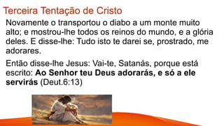 Terceira Tentação de Cristo
Novamente o transportou o diabo a um monte muito
alto; e mostrou-lhe todos os reinos do mundo, e a glória
deles. E disse-lhe: Tudo isto te darei se, prostrado, me
adorares.
Então disse-lhe Jesus: Vai-te, Satanás, porque está
escrito: Ao Senhor teu Deus adorarás, e só a ele
servirás (Deut.6:13)
 