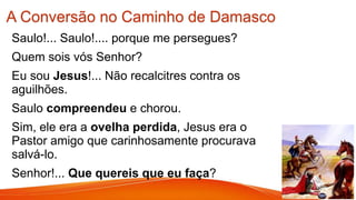 A Conversão no Caminho de Damasco
Saulo!... Saulo!.... porque me persegues?
Quem sois vós Senhor?
Eu sou Jesus!... Não recalcitres contra os
aguilhões.
Saulo compreendeu e chorou.
Sim, ele era a ovelha perdida, Jesus era o
Pastor amigo que carinhosamente procurava
salvá-lo.
Senhor!... Que quereis que eu faça?
 