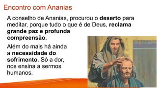Encontro com Ananias
A conselho de Ananias, procurou o deserto para
meditar, porque tudo o que é de Deus, reclama
grande paz e profunda
compreensão.
Além do mais há ainda
a necessidade do
sofrimento. Só a dor,
nos ensina a sermos
humanos.
 
