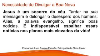 Necessidade de Divulgar a Boa Nova
Jesus é um socorro do céu. Tardar na sua
mensagem é delongar o desespero dos homens.
Alias, a palavra evangelho, significa boas
notícias. É indispensável espalhar essas
notícias nos planos mais elevados da vida!
Emmanuel, Livro Paulo e Estevão, Psicografia de Chico Xavier
 
