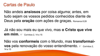 Cartas de Paulo
Não andeis ansiosos por coisa alguma; antes, em
tudo sejam os vossos pedidos conhecidos diante de
Deus pela oração com ações de graças. Romanos 8:28
Já não sou mais eu que vivo, mas o Cristo que vive
em mim. 1° Coríntios 2, 14 e 15
Não vos conformeis com o Mundo, mas transformai-
vos pela renovação do vosso entendimento. 1° Coríntios 2,
14 e 15
 
