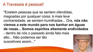 A Travessia é pessoal!
"Existem pessoas que se sentem ofendidas,
magoadas por qualquer coisa: à mais leve
contrariedade, se sentem humilhadas... Ora, nós não
viemos a este mundo para nos banhar em águas
de rosas... Somos espíritos altamente endividados
- dentro de nós o passado ainda fala mais
alto... Não podemos ser tão
suscetíveis assim..."
 