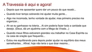  Depois que me aposentar quero dar um pouco do que recebi...
 Quando tiver tempo sobrando irei ajudar muita gente...
 Algo me incomoda, tenho vontade de ajudar, mas primeiro preciso me
organizar...
 Ah se eu ganhasse na loteria... Ai sim poderia fazer toda a caridade que
desejo. (Deus, dá um ajudinha com a Mega da Virada...)
 Quando meus filhos estiverem grandes vou trabalhar no Casa Espírita ou
na casa de oração que frequento...
 Estou me equilibrando para depois poder ajudar no equilíbrio dos meus
semelhantes... Afinal, hoje não teria o que doar mesmo...
A Travessia é aqui e agora!
 