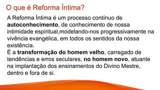 O que é Reforma Íntima?
A Reforma Íntima é um processo contínuo de
autoconhecimento, de conhecimento de nossa
intimidade espiritual,modelando-nos progressivamente na
vivência evangélica, em todos os sentidos da nossa
existência.
É a transformação do homem velho, carregado de
tendências e erros seculares, no homem novo, atuante
na implantação dos ensinamentos do Divino Mestre,
dentro e fora de si.
 