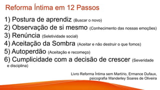 Reforma Íntima em 12 Passos
1) Postura de aprendiz (Buscar o novo)
2) Observação de si mesmo (Conhecimento das nossas emoções)
3) Renúncia (Seletividade social)
4) Aceitação da Sombra (Aceitar e não destruir o que fomos)
5) Autoperdão (Aceitação e recomeço)
6) Cumplicidade com a decisão de crescer (Severidade
e disciplina)
Livro Reforma Íntima sem Martírio, Ermance Dufaux,
psicografia Wanderley Soares de Oliveira
 
