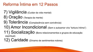 7) Vigilância (Cuidar da vida mental)
8) Oração (Terapia da mente)
9) Tolerância (Complacência sem conivência)
10) Amor Incondicional (Sem o autoamor vira “tortura íntima”)
11) Socialização (Bons relacionamentos e grupos de educação
espiritual)
12) Caridade (Dínamo de sentimentos nobres)
Reforma Íntima em 12 Passos
 
