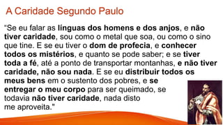 “Se eu falar as línguas dos homens e dos anjos, e não
tiver caridade, sou como o metal que soa, ou como o sino
que tine. E se eu tiver o dom de profecia, e conhecer
todos os mistérios, e quanto se pode saber; e se tiver
toda a fé, até a ponto de transportar montanhas, e não tiver
caridade, não sou nada. E se eu distribuir todos os
meus bens em o sustento dos pobres, e se
entregar o meu corpo para ser queimado, se
todavia não tiver caridade, nada disto
me aproveita."
A Caridade Segundo Paulo
 