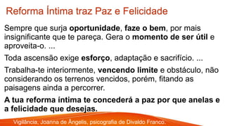 Sempre que surja oportunidade, faze o bem, por mais
insignificante que te pareça. Gera o momento de ser útil e
aproveita-o. ...
Toda ascensão exige esforço, adaptação e sacrifício. ...
Trabalha-te interiormente, vencendo limite e obstáculo, não
considerando os terrenos vencidos, porém, fitando as
paisagens ainda a percorrer.
A tua reforma íntima te concederá a paz por que anelas e
a felicidade que desejas.
Reforma Íntima traz Paz e Felicidade
Vigilância, Joanna de Ângelis, psicografia de Divaldo Franco.
 