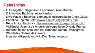 Referências
 O Evangelho Segundo o Espiritismo, Allan Kardec
 O Livro dos Espíritos, Allan Kardec
 Livro Paulo e Estevão, Emmanuel, psicografia de Chico Xavier
 Portal do Espírito - http://www.espirito.org.br/index.html
 Rede Amigo Espírita - http://www.redeamigoespirita.com.br/
 Vigilância, Joanna de Ângelis, psicografia de Divaldo Franco.
 Reforma Íntima sem Martírio, Ermance Dufaux, Psicografia
Wanderley Soares de Oliveira
 https://pt.wikipedia.org/wiki/Dez_Mandamentos
 