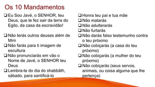Os 10 Mandamentos
Eu Sou Javé, o SENHOR, teu
Deus, que te fez sair da terra do
Egito, da casa da escravidão!
Não terás outros deuses além de
Mim
Não farás para ti imagem de
escultura
Não pronunciarás em vão o
Nome de Javé, o SENHOR teu
Deus
Lembra-te do dia do shabbãth,
sábado, para santificá-lo
Honra teu pai e tua mãe
Não matarás
Não adulterarás
Não furtarás
Não darás falso testemunho contra
o teu próximo
Não cobiçarás (a casa do teu
próximo)
Não cobiçarás (a mulher do teu
próximo)
Não cobiçarás (seus servos,
animais, ou coisa alguma que lhe
pertença)
 