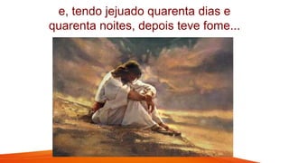 e, tendo jejuado quarenta dias e
quarenta noites, depois teve fome...
 