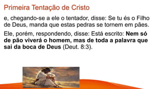 Primeira Tentação de Cristo
e, chegando-se a ele o tentador, disse: Se tu és o Filho
de Deus, manda que estas pedras se tornem em pães.
Ele, porém, respondendo, disse: Está escrito: Nem só
de pão viverá o homem, mas de toda a palavra que
sai da boca de Deus (Deut. 8:3).
 