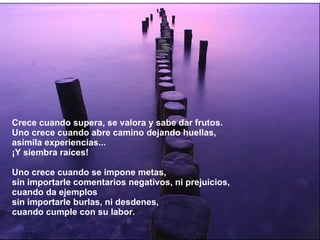 Crece cuando supera, se valora y sabe dar frutos. Uno crece cuando abre camino dejando huellas, asimila experiencias... ¡Y siembra raíces! Uno crece cuando se impone metas, sin importarle comentarios negativos, ni prejuicios, cuando da ejemplos sin importarle burlas, ni desdenes, cuando cumple con su labor. 