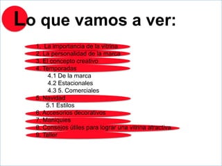 Lo que vamos a ver:
  1. La importancia de la vitrina
  2. La personalidad de la marca
  3. El concepto creativo
  4. Temporadas
       4.1 De la marca
       4.2 Estacionales
       4.3 5. Comerciales
  5. Navidad
      5.1 Estilos
  6. Accesorios decorativos
  7. Maniquies
  8. Consejos útiles para lograr una vitrina atractiva.
  9. Taller
 
