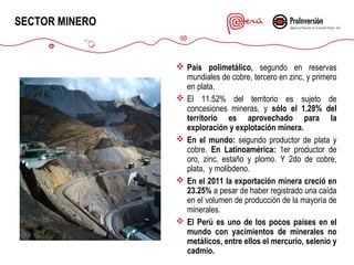 SECTOR MINERO

 País polimetálico, segundo en reservas
mundiales de cobre, tercero en zinc, y primero
en plata.
 El 11.52% del territorio es sujeto de
concesiones mineras, y sólo el 1.28% del
territorio es aprovechado para la
exploración y explotación minera.
 En el mundo: segundo productor de plata y
cobre. En Latinoamérica: 1er productor de
oro, zinc, estaño y plomo. Y 2do de cobre,
plata, y molibdeno.
 En el 2011 la exportación minera creció en
23.25% a pesar de haber registrado una caída
en el volumen de producción de la mayoría de
minerales.
 El Perú es uno de los pocos países en el
mundo con yacimientos de minerales no
metálicos, entre ellos el mercurio, selenio y
cadmio.

 