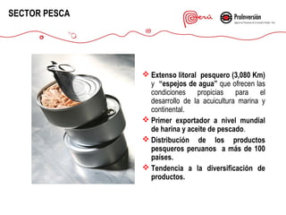 SECTOR PESCA

 Extenso litoral pesquero (3,080 Km)
y “espejos de agua” que ofrecen las
condiciones propicias para el
desarrollo de la acuicultura marina y
continental.
 Primer exportador a nivel mundial
de harina y aceite de pescado.
 Distribución de los productos
pesqueros peruanos a más de 100
países.
 Tendencia a la diversificación de
productos.

 
