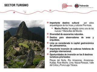 SECTOR TURISMO

 Importante destino cultural
por sitios
arqueológicos de los Incas y culturas Pre-Incas.
 Machu Picchu fue elegida como una de las
nuevas 7 Maravillas del Mundo.
 Diversidad de escenarios naturales.
 Destino para observadores de aves y
orquídeas.
 Lima es considerada la capital gastronómica
de Latinoamérica.
 Importante inversión de cadenas hoteleras de
prestigio internacional.
 Oportunidades de inversión en los 8 destinos
turísticos priorizados:
Playas del Norte, Río Amazonas, AmazonasKuelap, Ruta Moche, Lima, Nazca-Paracas, Valle
del Colca y Puno-Lago Titicaca.

 