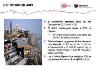 SECTOR INMOBILIARIO

 El crecimiento promedio anual del PBI
Construcción 2010 es de 18.0%.
 El déficit habitacional afecta al 25% de
hogares.
 En Lima se encuentra el 25% del déficit total
y el 48% del déficit cuantitativo.
 Existen diversos programas de financiamiento
para vivienda, en función de las condiciones
socioeconómicas y el nivel de ingresos de los
hogares: “Techo Propio”, “Fondo Mi Vivienda” y
Banca Comercial.
 Los Créditos Hipotecarios crecieron 17% en
promedio en los últimos 4 años(2008 – 2011).

 
