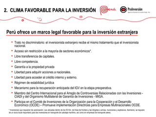 2. CLIMA FAVORABLE PARA LA INVERSIÓN

Perú ofrece un marco legal favorable para la inversión extranjera
 Trato no discriminatorio: el inversionista extranjero recibe el mismo tratamiento que el inversionista
nacional.
 Acceso sin restricción a la mayoría de sectores económicos*.
 Libre transferencia de capitales.
 Libre competencia.
 Garantía a la propiedad privada
 Libertad para adquirir acciones a nacionales.
 Libertad para acceder al crédito interno y externo.
 Régimen de estabilidad jurídica
 Mecanismo para la recuperación anticipada del IGV en la etapa preoperativa.
 Miembro del Centro Internacional para el Arreglo de Controversias Relacionadas con las Inversiones CIADI y del Organismo Multilateral de Garantía de Inversiones - MIGA.
 Participa en el Comité de Inversiones de la Organización para la Cooperación y el Desarrollo
Económico (OCDE) – Promueve implementación Directrices para Empresas Multinacionales OCDE.
* Inversiones que requieren de autorización: Las ubicadas dentro de los 50 Km. de línea de frontera y las dirigidas a armas, municiones y explosivos. Asimismo, se requiere
de un socio local mayoritario para las inversiones en transporte de cabotaje marítimo, así como en empresas de transporte aéreo.

 