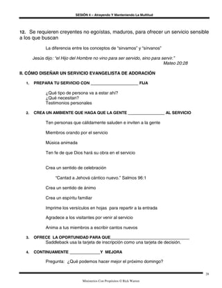 SESIÓN 4 – Atrayendo Y Manteniendo La Multitud
Ministerios Con Propósitos © Rick Warren
28
12. Se requieren creyentes no egoístas, maduros, para ofrecer un servicio sensible
a los que buscan
La diferencia entre los conceptos de “sirvamos” y “sírvanos”
Jesús dijo: “el Hijo del Hombre no vino para ser servido, sino para servir.”
Mateo 20:28
II. CÓMO DISEÑAR UN SERVICIO EVANGELISTA DE ADORACIÓN
1. PREPARA TU SERVICIO CON FIJA
¿Qué tipo de persona va a estar ahí?
¿Qué necesitan?
Testimonios personales
2. CREA UN AMBIENTE QUE HAGA QUE LA GENTE AL SERVICIO
Ten personas que cálidamente saluden e inviten a la gente
Miembros orando por el servicio
Música animada
Ten fe de que Dios hará su obra en el servicio
Crea un sentido de celebración
“Cantad a Jehová cántico nuevo.” Salmos 96:1
Crea un sentido de ánimo
Crea un espíritu familiar
Imprime los versículos en hojas para repartir a la entrada
Agradece a los visitantes por venir al servicio
Anima a tus miembros a escribir cantos nuevos
3. OFRECE LA OPORTUNIDAD PARA QUE
Saddleback usa la tarjeta de inscripción como una tarjeta de decisión.
4. CONTINUAMENTE Y MEJORA
Pregunta: ¿Qué podemos hacer mejor el próximo domingo?
 