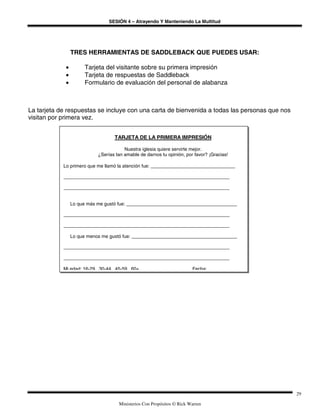 SESIÓN 4 – Atrayendo Y Manteniendo La Multitud
Ministerios Con Propósitos © Rick Warren
29
TRES HERRAMIENTAS DE SADDLEBACK QUE PUEDES USAR:
• Tarjeta del visitante sobre su primera impresión
• Tarjeta de respuestas de Saddleback
• Formulario de evaluación del personal de alabanza
La tarjeta de respuestas se incluye con una carta de bienvenida a todas las personas que nos
visitan por primera vez.
TARJETA DE LA PRIMERA IMPRESIÓN
Nuestra iglesia quiere servirte mejor.
¿Serías tan amable de darnos tu opinión, por favor? ¡Gracias!
Lo primero que me llamó la atención fue: ________________________________
_______________________________________________________________
_______________________________________________________________
Lo que más me gustó fue: __________________________________________
_______________________________________________________________
_______________________________________________________________
Lo que menos me gustó fue: ________________________________________
_______________________________________________________________
_______________________________________________________________
Mi edad: 16-29, 30-44, 45-59, 60+ Fecha:
 