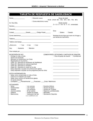 SESIÓN 4 – Atrayendo Y Manteniendo La Multitud
Ministerios Con Propósitos © Rick Warren
30
TARJETA DE RESPUESTA DE SADDLEBACK
Fecha_______________ ‫ٱ‬ Dirección nueva Grupo de edad
18-23 24-29 30’s 40’s 50’s 60’s 70’s 80’s
‫ٱ‬ Correo electrónico nuevo
Sr./ Sra./Srta. Grado escolar
3 4 5 6 7 8 9 10 11 12 universidad
Nombre_________________________________________________
Dirección______________________________________________
Eres:
Cuidad________________Estado________ Código Postal_______ ‫ٱ‬ Soltero ‫ٱ‬ Casado
Correo electrónico_______________________________________ Nombres de los hijos que viven en el hogar y
sus fechas de nacimiento:
Teléfono_______________________________________________
Teléfono del trabajo_______________________________________ _________________________________
¿Esta es tu ‫ٱ‬ 1 vez ‫ٱ‬ 2 vez ‫ٱ‬ 3 vez _________________________________
Soy: ‫ٱ‬ Asistente ‫ٱ‬ Miembro _________________________________
Vine invitado por _______________________________________ _________________________________
MI DECISIÓN DE HOY COMENTARIOS, PETICIONES, O MOTIVOS DE ORACIÓN
‫ٱ‬ Entrego mi vida a Cristo. ‫ٱ‬ Para el equipo de oración ‫ٱ‬ Confidencial
‫ٱ‬ Quiero ser bautizado
‫ٱ‬ Renuevo mi compromiso con Cristo __________________________________
‫ٱ‬ Registradme en la próxima...
‫ٱ‬ Clase 101, Descubre la membresía de Saddleback __________________________________
‫ٱ‬ Clase 201, Descubre la madurez espiritual
‫ٱ‬ Clase 301, Descubre tu ministerio __________________________________
‫ٱ‬ Clase 401, Descubre tu misión en la vida
‫ٱ‬ Estoy dispuesto a ayudar en la oficina de la iglesia __________________________________
‫ٱ‬ Estoy dispuesto a ayudar con los programas para los niños
__________________________________
ESTOY INTERESADO EN:
‫ٱ‬ Saber cómo comprometer mi vida a Cristo. __________________________________
‫ٱ‬ Crecer en mi relación con Cristo.
‫ٱ‬ Saber cómo unirme a la familia de la iglesia. __________________________________
‫ٱ‬ Un grupo pequeño
‫ٱ‬ Consejería ____Prematrimonial ____Financiera ____Crisis / Matrimonio
ACTIVIDADES
‫ٱ‬ Niños ‫ٱ‬ Los varones ‫ٱ‬ Estudios bíblicos
‫ٱ‬ Adolescentes ‫ٱ‬ Las mujeres ‫ٱ‬ Grupos de apoyo
‫ٱ‬ Jóvenes ‫ٱ‬ Los ancianos ‫ٱ‬ Grupos de 12 pasos
‫ٱ‬ Jóvenes adultos ‫ٱ‬ El ser padres ‫ٱ‬ Negocios y profesionales
‫ٱ‬ Solteros ‫ٱ‬ Padres sin pareja ‫ٱ‬ Musicales
‫ٱ‬ Matrimonios ‫ٱ‬ Dedicación del hijo ‫ٱ‬ Recreación/ Deportes
www.saddleback.com
 