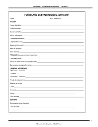SESIÓN 4 – Atrayendo Y Manteniendo La Multitud
Ministerios Con Propósitos © Rick Warren
31
FORMULARIO DE EVALUACIÓN DE ADORACIÓN
Fecha:_______________________________ Hora del servicio:_______________
AFUERA:
Fluidez del tráfico:_____________________________________________________________________________
Estacionamiento:______________________________________________________________________________
Señales de tráfico:_____________________________________________________________________________
Ujieres adecuados:___________________________________________________________________________
Limpieza en los baños:_________________________________________________________________________
Limpieza del suelo:____________________________________________________________________________
Mesas de información:__________________________________________________________________________
Mesa de refrigerio:_____________________________________________________________________________
Otros factores:________________________________________________________________________________
PRIMARIA (Escuela dominical para niños):
Fácil de encontrar:_____________________________________________________________________________
Mesas de información en lugar adecuado:__________________________________________________________
Comentarios acerca de Primaria :________________________________________________________________
LUGAR DE ADORACIÓN:
(Apariencia y ambiente)
Limpieza:____________________________________________________________________________________
Decoración y escenario:________________________________________________________________________
Arreglo de los asientos:________________________________________________________________________
Sistema de sonido:____________________________________________________________________________
Luces:______________________________________________________________________________________
Anuncios:____________________________________________________________________________________
Ujieres:___________________________________________________________________________
Otros factores:________________________________________________________________________________
SERVICIO:
Comentarios sobre el servicio:____________________________________________________________
Otros factores:______________________________________________________________________
 