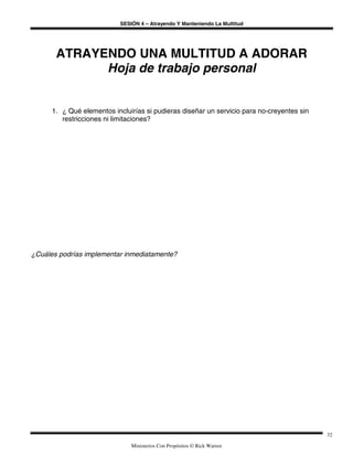 SESIÓN 4 – Atrayendo Y Manteniendo La Multitud
Ministerios Con Propósitos © Rick Warren
32
ATRAYENDO UNA MULTITUD A ADORAR
Hoja de trabajo personal
1. ¿ Qué elementos incluirías si pudieras diseñar un servicio para no-creyentes sin
restricciones ni limitaciones?
¿Cuáles podrías implementar inmediatamente?
 