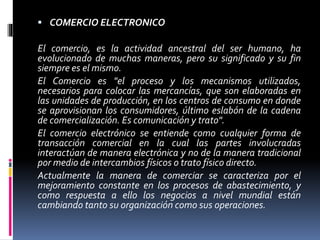  COMERCIO ELECTRONICO 
El comercio, es la actividad ancestral del ser humano, ha 
evolucionado de muchas maneras, pero su significado y su fin 
siempre es el mismo. 
El Comercio es "el proceso y los mecanismos utilizados, 
necesarios para colocar las mercancías, que son elaboradas en 
las unidades de producción, en los centros de consumo en donde 
se aprovisionan los consumidores, último eslabón de la cadena 
de comercialización. Es comunicación y trato". 
El comercio electrónico se entiende como cualquier forma de 
transacción comercial en la cual las partes involucradas 
interactúan de manera electrónica y no de la manera tradicional 
por medio de intercambios físicos o trato físico directo. 
Actualmente la manera de comerciar se caracteriza por el 
mejoramiento constante en los procesos de abastecimiento, y 
como respuesta a ello los negocios a nivel mundial están 
cambiando tanto su organización como sus operaciones. 
 