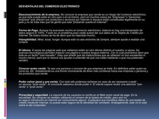 DESVENTAJAS DEL COMERCIO ELECTRÓNICO 
Desconocimiento de la empresa. No conocer la empresa que vende es un riesgo del comercio electrónico, 
ya que ésta puede estar en otro país o en el mismo, pero en muchos casos las "empresas" o "personas-empresa" 
que ofrecen sus productos o servicios por Internet ni siquiera están constituidas legalmente en su 
país y no se trata mas que de gente que esta "probando suerte en Internet". 
Forma de Pago. Aunque ha avanzado mucho el comercio electrónico, todavía no hay una transmisión de 
datos segura el 100%. Y esto es un problema pues nadie quiere dar sus datos de la Tarjeta de Crédito por 
Internet. De todos modos se ha de decir que ha mejorado mucho. 
Intangibilidad. Mirar, tocar, hurgar. Aunque esto no sea sinónimo de compra, siempre ayuda a realizar una 
compra. 
El idioma. A veces las páginas web que visitamos están en otro idioma distinto al nuestro; a veces, los 
avances tecnológicos permiten traducir una página a nuestra lengua materna. Con lo cual podríamos decir que 
éste es un factor "casi resuelto". (Hay que añadir que las traducciones que se obtienen no son excelentes ni 
mucho menos, pero por lo menos nos ayudan a entender de que nos están hablando o que nos pretenden 
vender). 
Conocer quien vende. Ya sea una persona o conocer de que empresa se trata. En definitiva saber quien es, 
como es, etc. Simplemente es una forma inconsciente de tener mas confianza hacia esa empresa o persona y 
los productos que vende. 
Poder volver (post y pre-venta). Con todo ello podemos reclamar en caso de ser necesario o pedir 
un servicio "post-venta". Al conocerlo sabemos donde poder ir. El cliente espera recibir una atención "pre-venta" 
o "post-venta". 
Privacidad y seguridad. La mayoría de los usuarios no confía en el Web como canal de pago. En la 
actualidad, las compras se realizan utilizando el número de la tarjeta de crédito, pero aún no 
es seguro introducirlo en Internet sin conocimiento alguno. Cualquiera que transfiera datos de una tarjeta de 
crédito mediante Internet, no puede estar seguro de la identidad del vendedor. Análogamente, éste no lo está 
sobre la del comprador. 
 