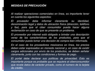 MEDIDAS DE PRECAUCIÓN 
Al realizar operaciones comerciales en línea, es importante tener 
en cuenta los siguientes aspectos: 
El proveedor debe informar claramente su identidad, 
denominación legal y datos de ubicación física (dirección, teléfono 
y fax), para que el ciber consumidor pueda hacer alguna 
reclamación en caso de que se presente un problema. 
El proveedor por internet está obligado a brindar una descripción 
veraz de las características de los productos, para que el 
consumidor pueda tomar una decisión de compra bien informada. 
En el caso de los proveedores mexicanos en línea, los precios 
deben estar expresados en moneda nacional y, en caso de existir 
cargos adicionales por envío de los productos, se deben señalar 
claramente, junto con las condiciones y formas de pago. 
El portal debe declarar sus políticas de privacidad. Esto es 
importante porque es probable que se requiera al ciberconsumidor 
que revele datos de carácter privado, como el número de la tarjeta 
de crédito. 
 